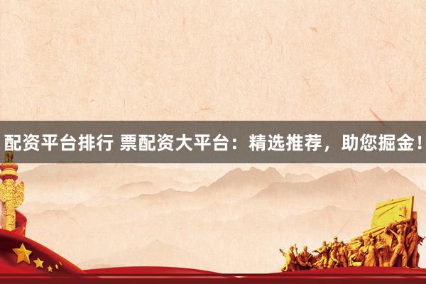 配资平台排行 票配资大平台:精选推荐,助您掘金!