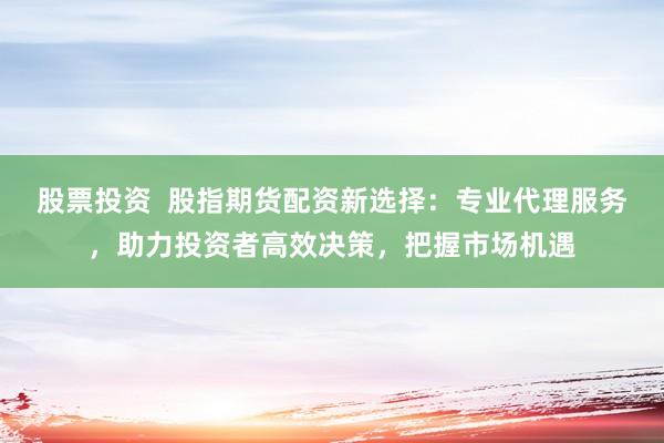 股票投资 股指期货配资新选择:专业代理服务,助力投资者高效决策,把握市场机遇