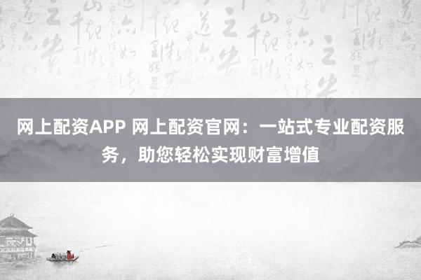 网上配资APP 网上配资官网：一站式专业配资服务，助您轻松实现财富增值