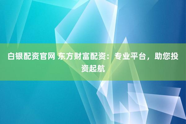 白银配资官网 东方财富配资：专业平台，助您投资起航