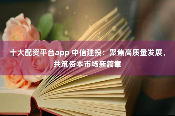 十大配资平台app 中信建投：聚焦高质量发展，共筑资本市场新篇章