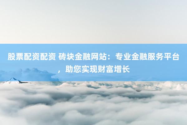 股票配资配资 砖块金融网站：专业金融服务平台，助您实现财富增长