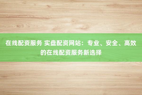 在线配资服务 实盘配资网站：专业、安全、高效的在线配资服务新选择