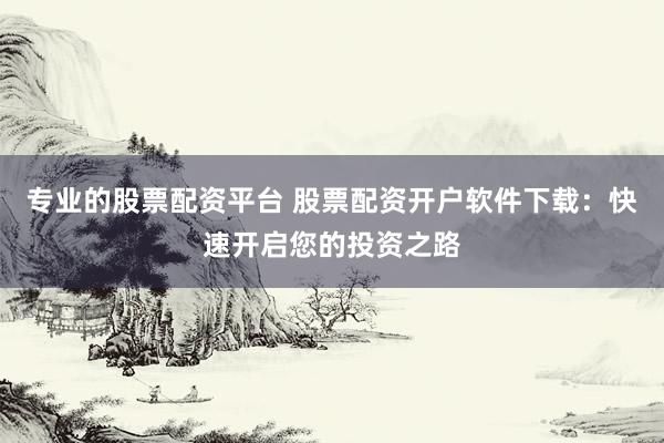 专业的股票配资平台 股票配资开户软件下载：快速开启您的投资之路