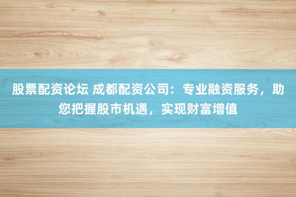 股票配资论坛 成都配资公司:专业融资服务,助您把握股市机遇,实现财富增值