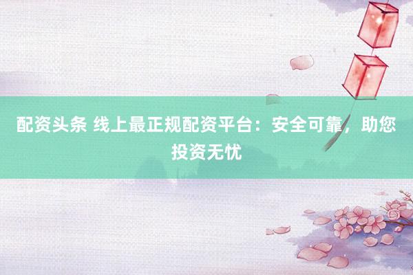 配资头条 线上最正规配资平台：安全可靠，助您投资无忧