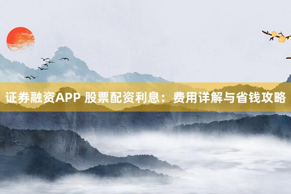证券融资APP 股票配资利息：费用详解与省钱攻略