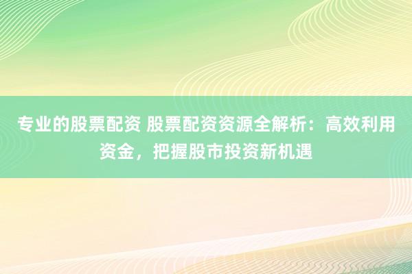 专业的股票配资 股票配资资源全解析：高效利用资金，把握股市投资新机遇