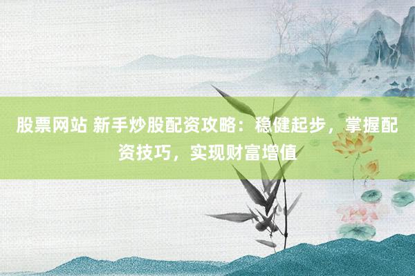 股票网站 新手炒股配资攻略：稳健起步，掌握配资技巧，实现财富增值