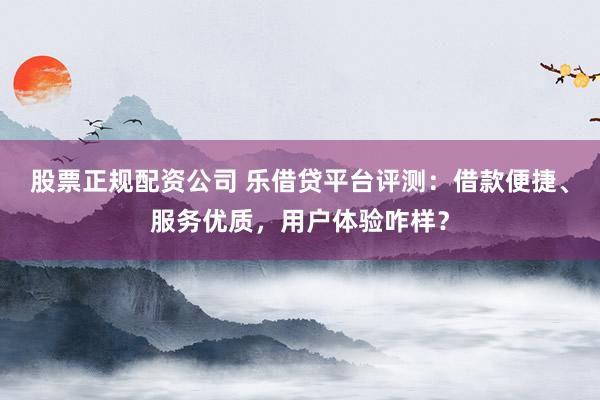 股票正规配资公司 乐借贷平台评测：借款便捷、服务优质，用户体验咋样？