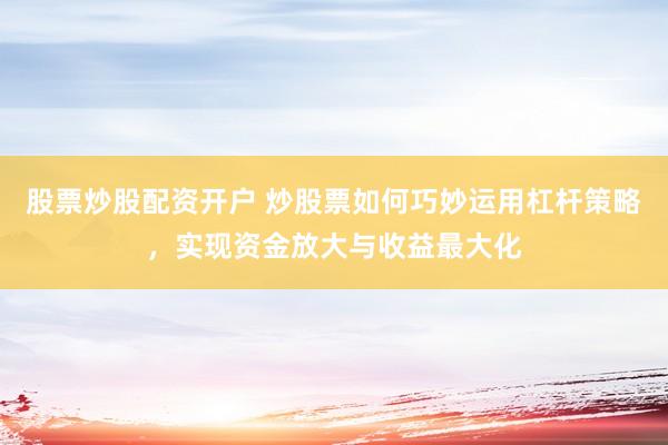 股票炒股配资开户 炒股票如何巧妙运用杠杆策略，实现资金放大与收益最大化