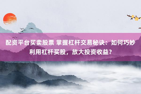 配资平台买卖股票 掌握杠杆交易秘诀：如何巧妙利用杠杆买股，放大投资收益？