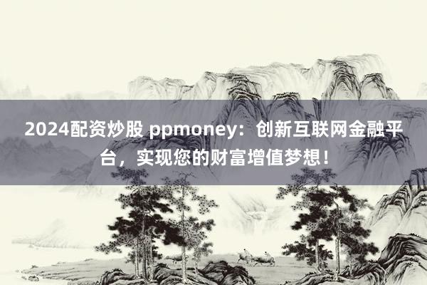 2024配资炒股 ppmoney：创新互联网金融平台，实现您的财富增值梦想！