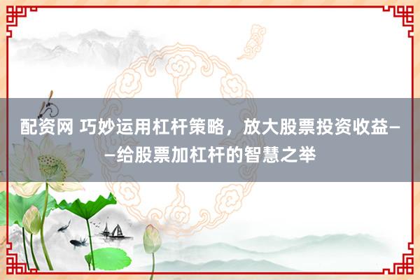 配资网 巧妙运用杠杆策略，放大股票投资收益——给股票加杠杆的智慧之举