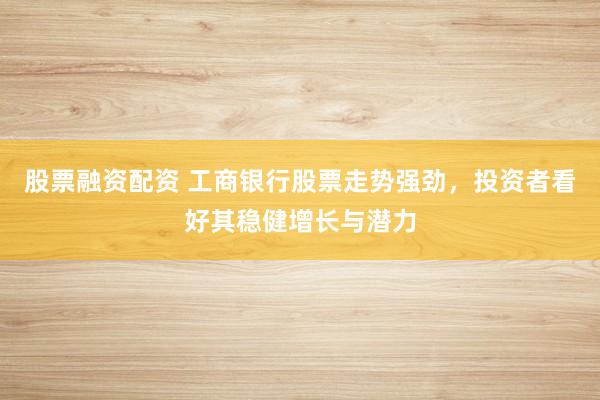 股票融资配资 工商银行股票走势强劲,投资者看好其稳健增长与潜力