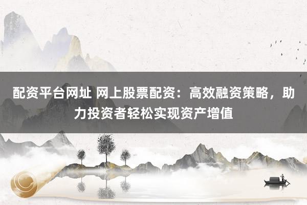 配资平台网址 网上股票配资：高效融资策略，助力投资者轻松实现资产增值