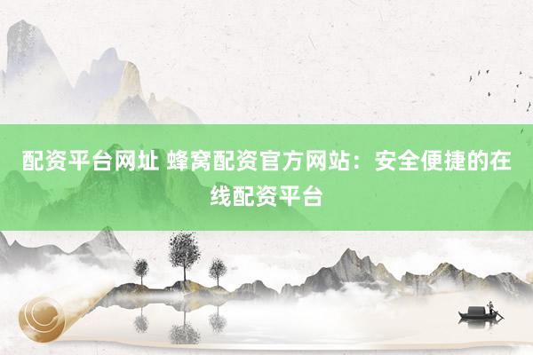 配资平台网址 蜂窝配资官方网站：安全便捷的在线配资平台