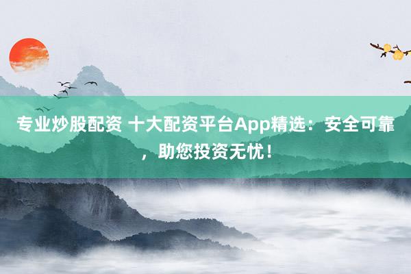 专业炒股配资 十大配资平台App精选：安全可靠，助您投资无忧！