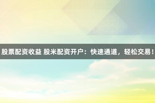 股票配资收益 股米配资开户：快速通道，轻松交易！