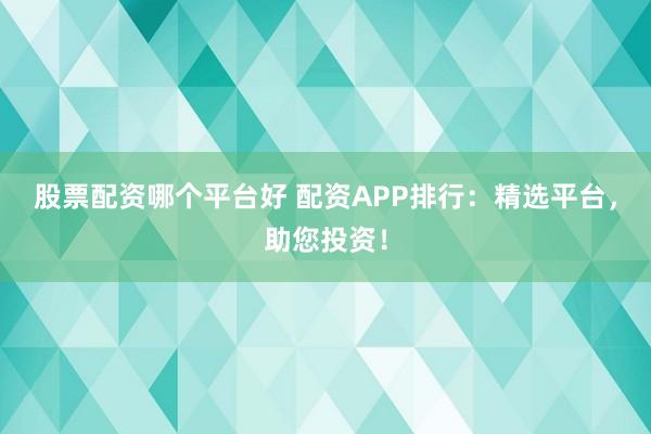 股票配资哪个平台好 配资APP排行：精选平台，助您投资！