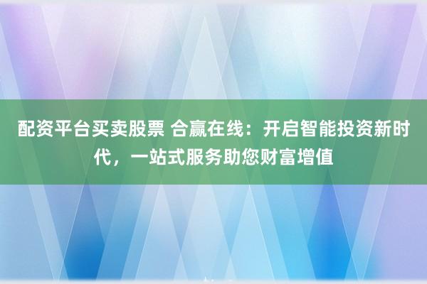 配资平台买卖股票 合赢在线：开启智能投资新时代，一站式服务助您财富增值