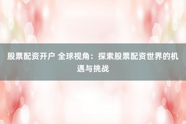 股票配资开户 全球视角：探索股票配资世界的机遇与挑战