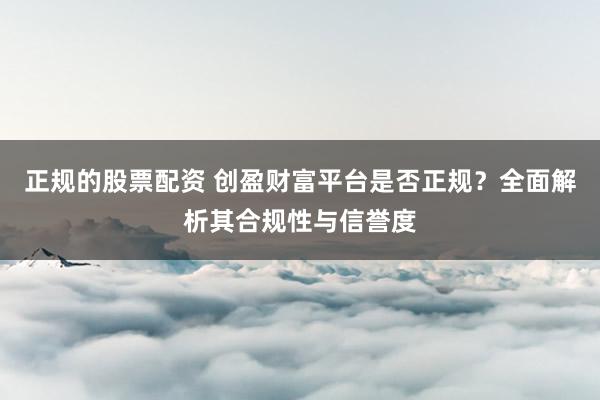 正规的股票配资 创盈财富平台是否正规？全面解析其合规性与信誉度