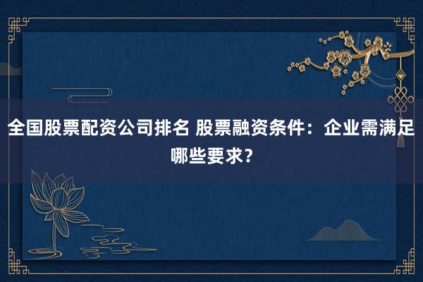 全国股票配资公司排名 股票融资条件:企业需满足哪些要求?