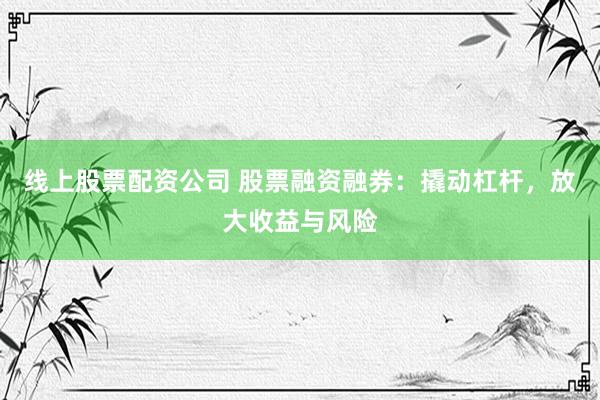 线上股票配资公司 股票融资融券：撬动杠杆，放大收益与风险