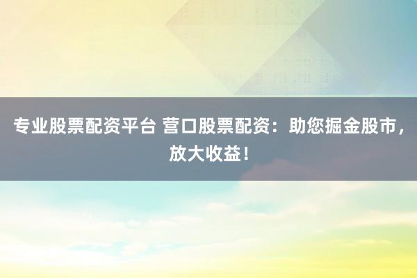 专业股票配资平台 营口股票配资:助您掘金股市,放大收益!