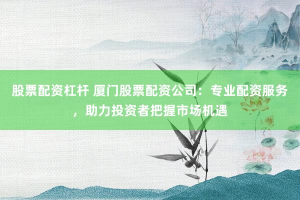 股票配资杠杆 厦门股票配资公司：专业配资服务，助力投资者把握市场机遇