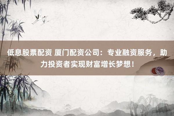 低息股票配资 厦门配资公司：专业融资服务，助力投资者实现财富增长梦想！