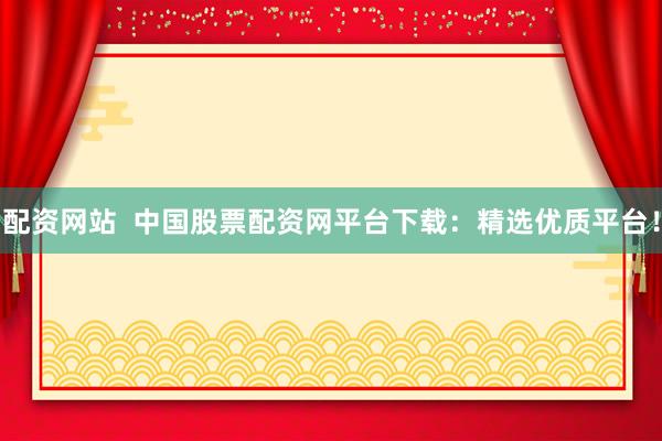 配资网站  中国股票配资网平台下载：精选优质平台！