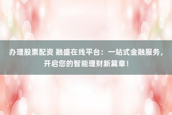 办理股票配资 融盛在线平台：一站式金融服务，开启您的智能理财新篇章！