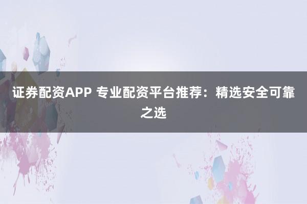 证券配资APP 专业配资平台推荐：精选安全可靠之选