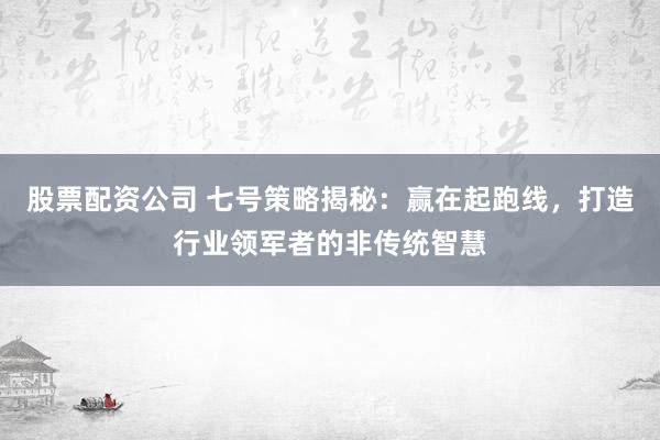 股票配资公司 七号策略揭秘：赢在起跑线，打造行业领军者的非传统智慧