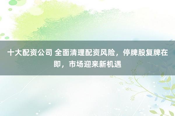 十大配资公司 全面清理配资风险，停牌股复牌在即，市场迎来新机遇