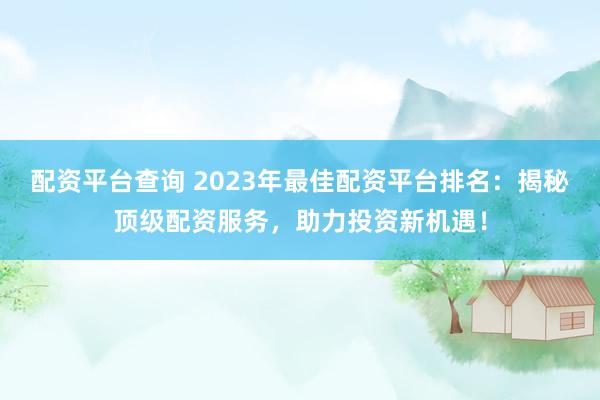 配资平台查询 2023年最佳配资平台排名：揭秘顶级配资服务，助力投资新机遇！