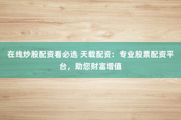 在线炒股配资看必选 天载配资：专业股票配资平台，助您财富增值