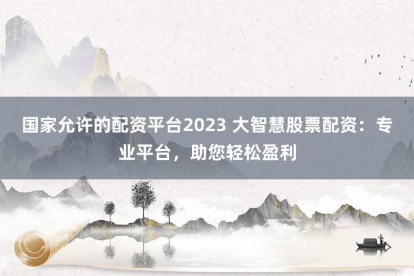国家允许的配资平台2023 大智慧股票配资：专业平台，助您轻松盈利