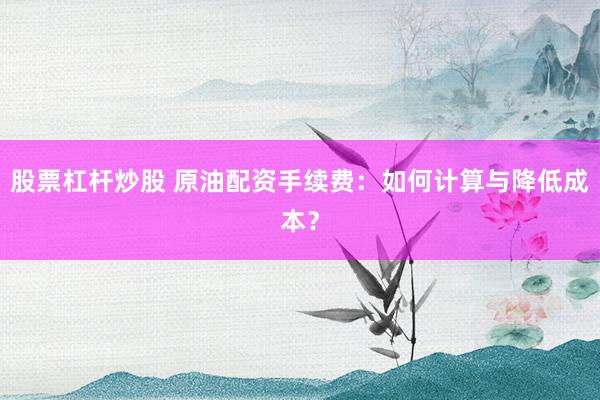 股票杠杆炒股 原油配资手续费：如何计算与降低成本？