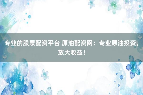 专业的股票配资平台 原油配资网：专业原油投资，放大收益！