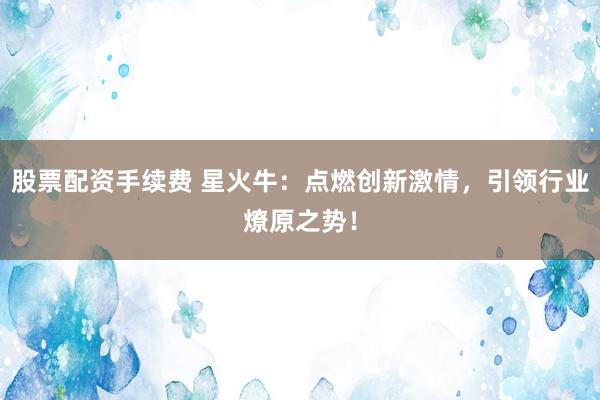 股票配资手续费 星火牛：点燃创新激情，引领行业燎原之势！