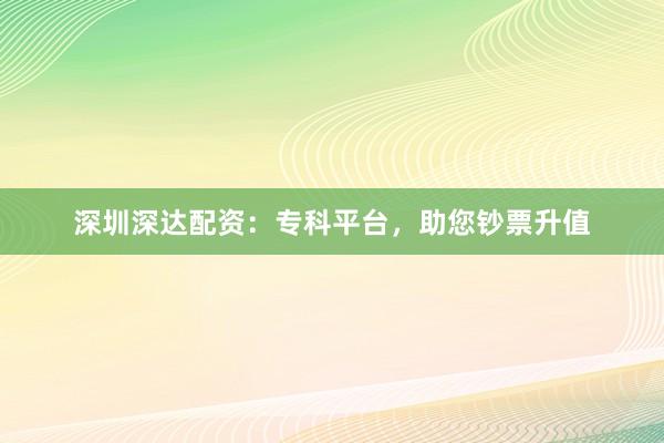 深圳深达配资：专科平台，助您钞票升值