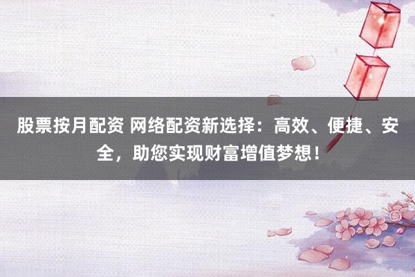 股票按月配资 网络配资新选择：高效、便捷、安全，助您实现财富增值梦想！