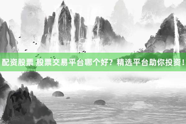 配资股票 股票交易平台哪个好?精选平台助你投资!