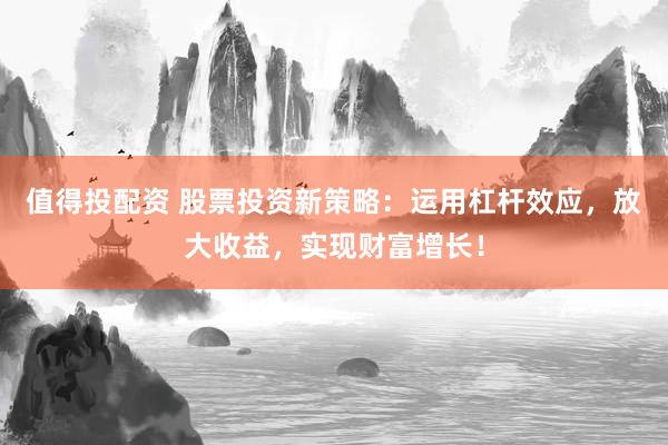 值得投配资 股票投资新策略：运用杠杆效应，放大收益，实现财富增长！