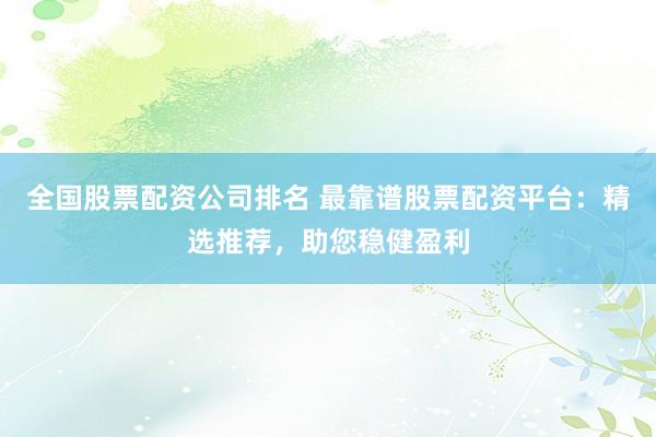 全国股票配资公司排名 最靠谱股票配资平台：精选推荐，助您稳健盈利