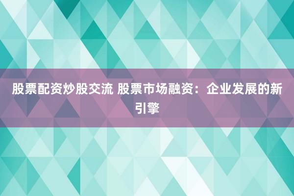 股票配资炒股交流 股票市场融资：企业发展的新引擎