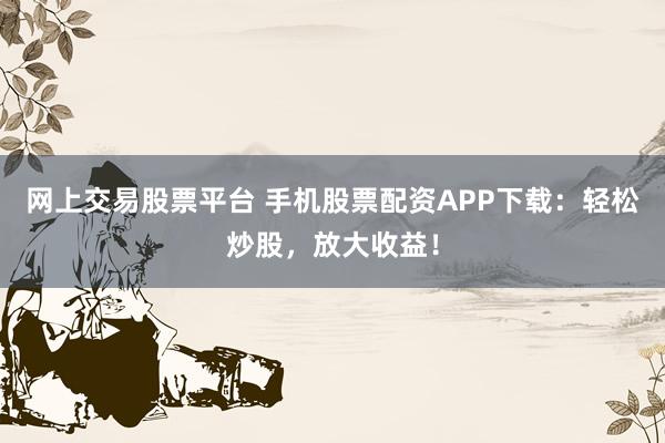 网上交易股票平台 手机股票配资APP下载：轻松炒股，放大收益！